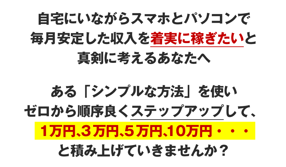 自宅にいながらパソコン1台で毎月安定した収入を着実に稼ぎたいと真剣に考えるあなたへある「シンプルな方法」を使いゼロから順序良くステップアップして、1万円、３万円、５万円、１０万円・・・と積み上げていきませんか？
