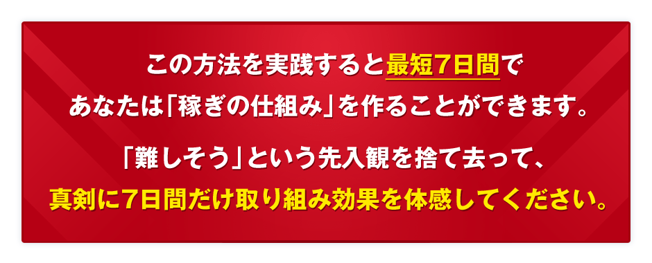 この方法を実践すると最短7日間であなたは「稼ぎの仕組み」を作ることができます。「難しそう」という先入観を捨て去って、真剣に7日間だけ取り組み効果を体感してください。