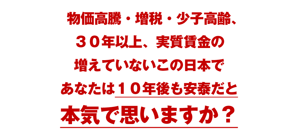 物価高騰・増税・少子高齢、３０年以上、実質賃金の増えていないこの日本であなたは１０年後も安泰だと本気で思いますか？