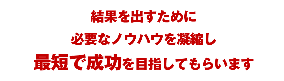 結果を出すために必要なノウハウを凝縮し最短で成功を目指してもらいます