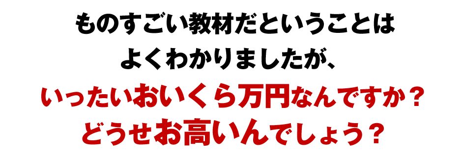 ものすごい教材だということはよくわかりましたが、いったいおいくら万円なんですか？どうせとってもお高いんでしょう？